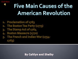 Click Here Five Main Causes of the  American Revolution Proclamation of 1763  The Boston Tea Party (1773) The Stamp Act of 1764 Boston Massacre (1770) The French and Indian War (1754-1763) By Caitlyn and Shelby 