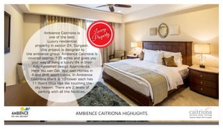 Ambience Caitriona is
one of the best
Luxury residential
property in sector 24, Gurgaon,
this project is designed by
the ambiance group. Ambience Caitriona is
covered approx. 135 acres and gives you
your way of living a luxury life in their
fully-furnished design Apartments.
Here You can Get Your own Homes in
4 and BHK apartments. In Ambience
Caitriona there is 10 tower each has
11 oors thus look like touching the
sky heaven. There are 2 levels of
parking with all the facilities.
Luxury
Property
AMBIENCE CAITRIONA HIGHLIGHTS
 