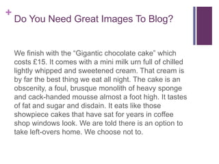 +
Do You Need Great Images To Blog?
We finish with the “Gigantic chocolate cake” which
costs £15. It comes with a mini milk urn full of chilled
lightly whipped and sweetened cream. That cream is
by far the best thing we eat all night. The cake is an
obscenity, a foul, brusque monolith of heavy sponge
and cack-handed mousse almost a foot high. It tastes
of fat and sugar and disdain. It eats like those
showpiece cakes that have sat for years in coffee
shop windows look. We are told there is an option to
take left-overs home. We choose not to.
 