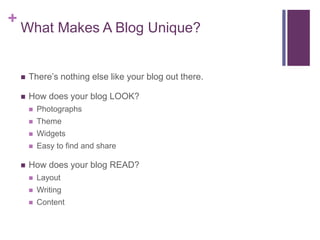 +
What Makes A Blog Unique?
 There’s nothing else like your blog out there.
 How does your blog LOOK?
 Photographs
 Theme
 Widgets
 Easy to find and share
 How does your blog READ?
 Layout
 Writing
 Content
 