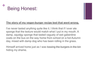+
Being Honest:
The story of my vegan-burger recipe test that went wrong.
I've never tasted anything quite like it. I think that if I ever ate
sponge that the texture would match what I put in my mouth. A
damp, squidgy sponge that tasted vaguely of wet gaberdine
coats on the bus on the way home from school on a hot Autumn
day, mixed with damp dog who has been rolling in the grass.
Himself arrived home just as I was tossing the burgers in the bin
hiding my shame.
 