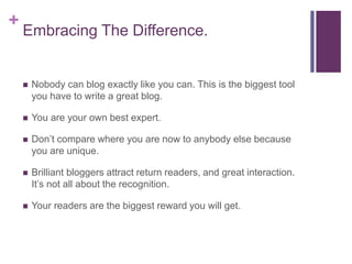 +
Embracing The Difference.
 Nobody can blog exactly like you can. This is the biggest tool
you have to write a great blog.
 You are your own best expert.
 Don’t compare where you are now to anybody else because
you are unique.
 Brilliant bloggers attract return readers, and great interaction.
It’s not all about the recognition.
 Your readers are the biggest reward you will get.
 