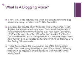 +
What Is A Blogging Voice?
 “I can’t look at the hot sweating mess that emerges from the Egg
Master’s opening, let alone eat it.” Rhik Samadder
 “I managed to get ALL of my freelance work written AND FILED!
Anyone that writes for a living (or part thereof) will tell you that it
literally feels like homework hanging over your head. I absolutely
LOVE what I write about but still suffer that dreaded first lineitis.
I’ve been known to wash skirting boards and even the dog to avoid
it but I shook it off, completed and sent everything in. Blahhdy love
that feeling!” Susan Jordan
 “These flapjacks are the international spy of the baked goods
world. They have many identities across different lands. You may
know them as flapjacks, an old fashioned Irish tradition.” Anne
Marie Carroll
 