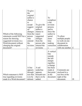 Which of the following
statements would NOT be a
reason for showing
suggested revisions in a
Word document without
changing the original
document?
To give
the
original
author a
chance
to
accept
suggest
ed
changes
from the
person
who
entered
the
revision
s
To give the
original
author a
chance to
reject
suggested
changes
from the
person who
entered the
revisions
To
complicat
e the
revision
process
and to
force the
author to
spend
more
time
making
correction
s
To allow
multiple people
to work on one
document in
collaboration
with one another C
Which statement is NOT
true regarding revisions
made in a Word document?
A line
appears
through
text that
is to be
deleted.
A red
underline
appears
beneath text
that is to be
added.
A vertical
line
outside
the left
margin
signifies
a change
has been
made at
that point
in the
document
.
Comments are
enclosed in a
text box at the
right of the
document. D
 