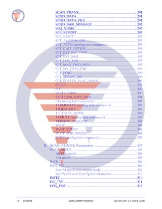 x Contents QUALCOMM Proprietary QCTest CAIT 3.1 User’s Guide
SCAN_TRANS..................................................................... 291
SEND_DATA....................................................................... 291
SEND_DATA_FILE ............................................................ 291
SEND_IS801_MESSAGE .................................................... 292
SEQ_NUMS.......................................................................... 293
SER_REPORT....................................................................... 293
SER_RESET .......................................................................... 293
SET_ALARMS_DIR ............................................................ 293
SET_ATTN (analog test command).................................. 293
SET_CAIT_OPTION ........................................................... 294
SET_EXT_INT_TYPE.......................................................... 295
SET_EXT_RSSI..................................................................... 295
SET_LOG_DIR..................................................................... 297
SET_MAX_FWD_MUX ...................................................... 297
SET_NV_DEFS_DIR ........................................................... 298
SET_PORT............................................................................ 298
SET_SCRIPT_DIR................................................................ 298
SET_STATUS_FLAG_MASK............................................. 299
SLEEP.................................................................................... 299
SPC ........................................................................................ 300
SRCH_PARM....................................................................... 300
SRCH_95B_SOFT_ENA ..................................................... 301
ST (analog test command).................................................. 302
TERMINATE (analog test command).............................. 303
TIMESTAMP........................................................................ 303
TO_DATA_MODE.............................................................. 303
TXMUTE (analog test command) ..................................... 303
VERSION_REQUEST ......................................................... 303
WAIT..................................................................................... 304
WAIT_EVENT ..................................................................... 304
WAIT_FOR_PHONE.......................................................... 304
WSTS (analog test command) ........................................... 305
B. SCAN_CONFIG Parameters ..................................................307
SCAN_MODE............................................................................. 308
All PNs mode....................................................................... 308
List mode.............................................................................. 308
INCR ............................................................................................ 309
WIN_SIZ...................................................................................... 309
Incr*64 mode (recommended)........................................... 309
Use WinN and User Specified modes.............................. 310
INTEG.......................................................................................... 310
HO_TYP....................................................................................... 311
LOG_FMT ................................................................................... 312
 