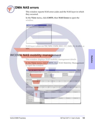QUALCOMM Proprietary QCTest CAIT 3.1 User’s Guide 109
Statistics
WCDMA NAS errors
This window reports NAS error codes and the NAS layer in which
they occurred.
In the View menu, click UMTS, then NAS Errors to open the
window.
NAS layer values are SM, MM, GMM, REG, CC, SMS, SS, RABM, or
MN.
WCDMA NAS mobility management
This window displays NAS mobility management details.
In the View menu, click UMTS, then NAS Mobility Management
to open the window.
 