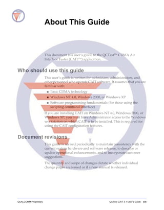 QUALCOMM Proprietary QCTest CAIT 3.1 User’s Guide xiii
About This Guide
This document is a user’s guide to the QCTestTM CDMA Air
Interface Tester (CAITTM
) application.
Who should use this guide
This user’s guide is written for technicians, administrators, and
other personnel who operate CAIT software. It assumes that you are
familiar with:
■ Basic CDMA technology
■ Windows NT 4.0, Windows 2000, or Windows XP
■ Software programming fundamentals (for those using the
scripting command interface)
If you are installing CAIT on Windows NT 4.0, Windows 2000, or
Windows XP, you must have Administrator access to the Windows
workstation on which CAIT is to be installed. This is required for
using the CAIT configuration features.
Document revisions
This guide is revised periodically to maintain consistency with the
current system hardware and software releases, to describe or
update operational enhancements, and to incorporate customer
suggestions.
The quantity and scope of changes dictate whether individual
change pages are issued or if a new manual is released.
 