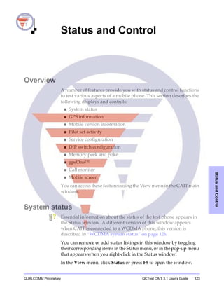 QUALCOMM Proprietary QCTest CAIT 3.1 User’s Guide 123
StatusandControl
4 Status and Control
Overview
A number of features provide you with status and control functions
to test various aspects of a mobile phone. This section describes the
following displays and controls:
■ System status
■ GPS information
■ Mobile version information
■ Pilot set activity
■ Service configuration
■ DIP switch configuration
■ Memory peek and poke
■ gpsOne™
■ Call monitor
■ Mobile screen
You can access these features using the View menu in the CAIT main
window.
System status
Essential information about the status of the test phone appears in
the Status window. A different version of this window appears
when CAIT is connected to a WCDMA phone; this version is
described in “WCDMA system status” on page 126.
You can remove or add status listings in this window by toggling
their corresponding items in the Status menu, or in the pop-up menu
that appears when you right-click in the Status window.
In the View menu, click Status or press F9 to open the window.
 