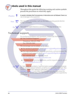 xiv QUALCOMM Proprietary
Symbols used in this manual
Throughout this guide the following warning and caution symbols
precede the procedures to which they apply:
Caution A caution indicates that if procedures or instructions are not followed, there is a
risk of damage to the equipment.
Note The note adds commentary, such as information requiring special attention
during a procedure.
Tip Tips point out helpful features or procedures that may not be obvious.
Technical support
For technical problems and questions, contact QUALCOMM’s
QCTest Technical Support:
Telephone: 858-651-7958
Fax: 858-658-3069
We encourage you to contact us by email:
■ For technical questions, email qctest-support@qualcomm.com
■ For copy protection key upgrade questions, and permission file
requests and support, email qctest-upgrades@qualcomm.com
■ For extranet account requests, email
qctest-support-extranet@qualcomm.com
■ For renewal and pricing questions, and to request a quote, email
qctest-info@qualcomm.com
Tip To help resolve any problems, have information available about your computer,
phone, and GPS receiver hardware, as well as your operating system type. Also,
consult the About CAIT dialog box (described in “CAIT License and Feature
summary” on page 13) and collect the information provided there about the
version of CAIT you are using, your CAIT license, and the features supported by
your license.
 