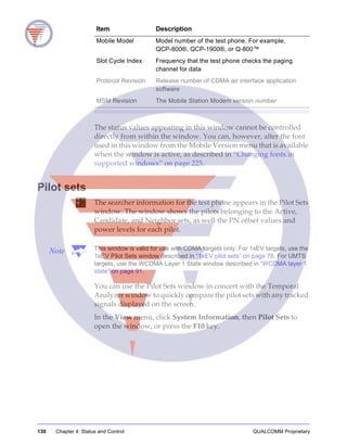 130 Chapter 4: Status and Control QUALCOMM Proprietary
The status values appearing in this window cannot be controlled
directly from within the window. You can, however, alter the font
used in this window from the Mobile Version menu that is available
when the window is active, as described in “Changing fonts in
supported windows” on page 225.
Pilot sets
The searcher information for the test phone appears in the Pilot Sets
window. The window shows the pilots belonging to the Active,
Candidate, and Neighbor sets, as well the PN offset values and
power levels for each pilot.
Note This window is valid for use with CDMA targets only. For 1xEV targets, use the
1xEV Pilot Sets window described in “1xEV pilot sets” on page 78. For UMTS
targets, use the WCDMA Layer 1 State window described in “WCDMA layer 1
state” on page 91.
You can use the Pilot Sets window in concert with the Temporal
Analyzer window to quickly compare the pilot sets with any tracked
signals displayed on the screen.
In the View menu, click System Information, then Pilot Sets to
open the window, or press the F10 key.
Mobile Model Model number of the test phone. For example,
QCP-800®, QCP-1900®, or Q-800™
Slot Cycle Index Frequency that the test phone checks the paging
channel for data
Protocol Revision Release number of CDMA air interface application
software
MSM Revision The Mobile Station Modem version number
Item Description
 