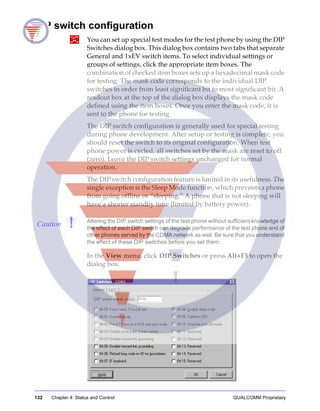 132 Chapter 4: Status and Control QUALCOMM Proprietary
DIP switch configuration
You can set up special test modes for the test phone by using the DIP
Switches dialog box. This dialog box contains two tabs that separate
General and 1xEV switch items. To select individual settings or
groups of settings, click the appropriate item boxes. The
combination of checked item boxes sets up a hexadecimal mask code
for testing. The mask code corresponds to the individual DIP
switches in order from least significant bit to most significant bit. A
readout box at the top of the dialog box displays the mask code
defined using the item boxes. Once you enter the mask code, it is
sent to the phone for testing.
The DIP switch configuration is generally used for special testing
during phone development. After setup or testing is complete, you
should reset the switch to its original configuration. When test
phone power is cycled, all switches set by the mask are reset to off
(zero). Leave the DIP switch settings unchanged for normal
operation.
The DIP switch configuration feature is limited in its usefulness. The
single exception is the Sleep Mode function, which prevents a phone
from going offline or “sleeping.” A phone that is not sleeping will
have a shorter standby time (limited by battery power).
Caution Altering the DIP switch settings of the test phone without sufficient knowledge of
the effect of each DIP switch can degrade performance of the test phone and of
other phones served by the CDMA network as well. Be sure that you understand
the effect of these DIP switches before you set them.
In the View menu, click DIP Switches or press Alt+F3 to open the
dialog box.
 