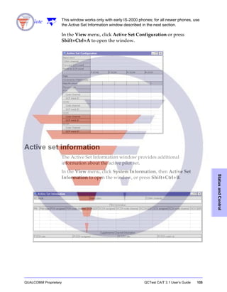 QUALCOMM Proprietary QCTest CAIT 3.1 User’s Guide 135
StatusandControl
Note This window works only with early IS-2000 phones; for all newer phones, use
the Active Set Information window described in the next section.
In the View menu, click Active Set Configuration or press
Shift+Ctrl+A to open the window.
Active set information
The Active Set Information window provides additional
information about the active pilot set.
In the View menu, click System Information, then Active Set
Information to open the window, or press Shift+Ctrl+B.
 