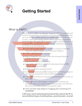 QUALCOMM Proprietary QCTest CAIT 3.1 User’s Guide 1
GettingStarted
1 Getting Started
What is CAIT?
The QCTestTM
CDMA Air Interface Tester (CAITTM
) is a testing and
analysis tool that logs and displays call information going over the
air to and from a mobile phone in a cellular network. It allows you
to view, collect, and manage phone status, operating parameters,
and messages. The application runs on an IBM-compatible personal
computer (PC) connected by a serial link to a mobile phone. You can
use CAIT to do the following:
■ View and evaluate network conditions using the Temporal
Analyzer, Signal Graphs, and PN Scanner displays
■ Collect call performance statistics
■ Report diagnostic messages (when the message feature is
enabled in the phone)
■ Log over-the-air (OTA) messages
■ Log position data from a Global Positioning System (GPS)
receiver (when installed)
■ Replay log files for further analysis
■ Control and automate phone testing from CAIT using a large set
of scripting commands or the Call Monitor display
■ Collect data to help you evaluate the performance of over-the-air
data calls
■ Define your own data display windows that combine log
message values you want to track with formulas and functions
that format the data to meet your specific needs
■ View real-time map displays of logging data containing GPS
coordinates
CAIT uses a serial communication protocol that connects the PC to
several different types of mobile phones, asynchronously, via serial
 
