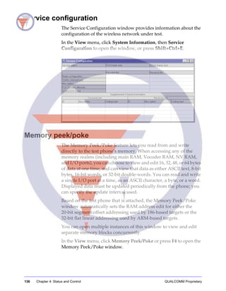 136 Chapter 4: Status and Control QUALCOMM Proprietary
Service configuration
The Service Configuration window provides information about the
configuration of the wireless network under test.
In the View menu, click System Information, then Service
Configuration to open the window, or press Shift+Ctrl+E.
Memory peek/poke
The Memory Peek/Poke feature lets you read from and write
directly to the test phone’s memory. When accessing any of the
memory realms (including main RAM, Vocoder RAM, NV RAM,
and I/O ports), you can choose to view and edit 16, 32, 48, or 64 bytes
of data at one time, and can view that data as either ASCII text, 8-bit
bytes, 16-bit words, or 32-bit double-words. You can read and write
a single I/O port at a time, as an ASCII character, a byte, or a word.
Displayed data must be updated periodically from the phone; you
can specify the update interval used.
Based on the test phone that is attached, the Memory Peek/Poke
window automatically sets the RAM address edit for either the
20-bit segment:offset addressing used by 186-based targets or the
32-bit flat linear addressing used by ARM-based targets.
You can open multiple instances of this window to view and edit
separate memory blocks concurrently.
In the View menu, click Memory Peek/Poke or press F4 to open the
Memory Peek/Poke window.
 
