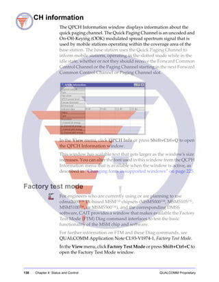 138 Chapter 4: Status and Control QUALCOMM Proprietary
QPCH information
The QPCH Information window displays information about the
quick paging channel. The Quick Paging Channel is an uncoded and
On-Off-Keying (OOK) modulated spread spectrum signal that is
used by mobile stations operating within the coverage area of the
base station. The base station uses the Quick Paging Channel to
inform mobile stations, operating in the slotted mode while in the
idle state, whether or not they should receive the Forward Common
Control Channel or the Paging Channel starting in the next Forward
Common Control Channel or Paging Channel slot.
In the View menu, click QPCH Info or press Shift+Ctrl+Q to open
the QPCH Information window.
This window has scalable text that gets larger as the window’s size
increases. You can alter the font used in this window from the QCPH
Information menu that is available when the window is active, as
described in “Changing fonts in supported windows” on page 225.
Factory test mode
For engineers who are currently using or are planning to use
cdma2000™ 1X-based MSM™ chipsets (MSM5000™, MSM5105™,
MSM5100™, or MSM5500™), and the corresponding DMSS
software, CAIT provides a window that makes available the Factory
Test Mode (FTM) Diag command interfaces to test the basic
functionality of the MSM chip and software.
For further information on FTM and these Diag commands, see
QUALCOMM Application Note CL93-V1974-1, Factory Test Mode.
In the View menu, click Factory Test Mode or press Shift+Ctrl+C to
open the Factory Test Mode window.
 