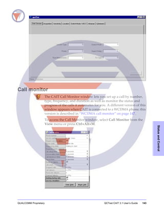 QUALCOMM Proprietary QCTest CAIT 3.1 User’s Guide 143
StatusandControl
Call monitor
The CAIT Call Monitor window lets you set up a call by number,
type, frequency, and duration as well as monitor the status and
progress of the calls it automates for you. A different version of this
window appears when CAIT is connected to a WCDMA phone; this
version is described in “WCDMA call monitor” on page 147.
To access the Call Monitor window, select Call Monitor from the
View menu or press Ctrl+Alt+M.
 