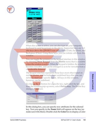 QUALCOMM Proprietary QCTest CAIT 3.1 User’s Guide 151
StatusandControl
When this screen is active, you can also type on your computer
keyboard to send keypresses to the phone. Supported keys are 1–0
(the keys above the QWERTY row only), Enter (Talk), Esc (End), and
Backspace (Clear). Using these keys, you can initiate calls from this
window.
You can toggle the presence of the keypad interface in this window
by choosing Show Keypad from the Mobile menu that is available
when the window is active. When the keypad is hidden, the window
becomes resizable, and can be enlarged so as to be viewable from a
considerable distance.
The keypad interface represents those keys most often found on
mobile phones, and includes three undefined keys that you can
define to meet your specific needs. All keys in this window,
however, can be redefined.
To change the definition for a specific key, right-click the key, and
from the resulting pop-up menu, select Define Key. The Define Key
dialog box appears.
In this dialog box, you can specify new attributes for the selected
key. Text you specify in the Name field will appear on the key (so
make sure it fits there). Double-click the Color box to display a Color
 