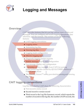QUALCOMM Proprietary QCTest CAIT 3.1 User’s Guide 153
LoggingandMessages
5 Logging and Messages
Overview
CAIT provides features that let you log various types of data and
messages. You can configure and access logging operations, data
selections, and file formats. This section covers the following
features:
■ CAIT logging conventions
■ Logging status
■ Annotating log files
■ Viewing log files
■ Logging mask configuration
■ Effective logging mask
■ Diagnostic logging packet requests
■ Mobile message display and configuration
■ Log message display and configuration
■ Conversion utilities (separate from CAIT) for parsing
dense-packet log files created by QUALCOMM’s Retriever™
Pilot Scanner phone
■ The Friendly Viewer™ utility provided for parsing and viewing
log files.
CAIT logging conventions
Log files recorded by CAIT share the following characteristics:
■ First record is status record
■ Second record is version record
■ Third record is the Log File Summary record, which reports the
number of records in the log file, the number of GPS records, the
 