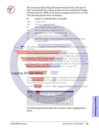 QUALCOMM Proprietary QCTest CAIT 3.1 User’s Guide 157
LoggingandMessages
The more descriptive Diag file name format ends in a file type of
DLF, and includes the current month and year and the last 4 digits
of the test phone’s MIN, in the format myyyymmdd_hhmmss_iiii.dlf.
This file name breaks down as follows:
Note File names are assigned using the GMT timestamp; no adjustment is made to
local time.
After a log file is created and closed, it is listed in the Logging Status
window. Each log file is saved in binary format, and can be viewed
using the CAIT Log File Viewer window (see “Viewing log files” on
page 159) or the Friendly Viewer program (see “Friendly Viewer
parsing utility” on page 180), or can be replayed using the Log File
Replay window (see “Replaying log files” on page 44).
Logging Status menu
When the Logging Status window is displayed, the Logging Status
menu provides you with options for handling the log files and the
log file table in the Logging Status window.
In the CAIT main window, click Logging Status to open the menu.
The following table describes the functions of the Logging Status
menu.
m Letter ‘m’ indicates this is a log file.
yyyy 4-digit year.
mm Month, range 01 to 12.
dd Day of the month, range 01 to 31.
hh Hour of the day, range 00 to 23.
mm Minutes in the hour, range 00 to 59.
ss Seconds in the hour, range 00 to 59.
iiii Last four digits in the test phone’s mobile identification
number (MIN).
 