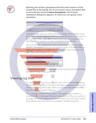 QUALCOMM Proprietary QCTest CAIT 3.1 User’s Guide 159
LoggingandMessages
Selecting one of these annotations from the menu inserts it at the
current line in the log file. Or, if you want to use an annotation that
is not in the list, choose Custom Annotations. The Custom
Annotation dialog box appears, in which you can specify a new
annotation.
All annotations that you add in this dialog box are available in the
drop-down list that appears when you click the arrow at the right of
the text box. Then, click OK to choose the selected annotation, or
click Delete to remove a custom annotation from the list.
You can edit the designated marker annotation by choosing Edit
Marker Annotation from the annotations menu. A Custom Marker
dialog box appears, in which you can specify a new marker. Click
OK when your changes are complete.
The marker annotation you specify will be added to the log file being
recorded whenever you press F6.
Viewing log files
To view log files you have recorded with CAIT, from the File menu,
choose Open Log File. A directory dialog box appears in which you
can locate the log file to open. When you select a file and click OK, a
log file viewing window appears.
This window consists of two panes. The upper pane contains a
scrollable list of messages that are in the log file. When you select a
message, its details appear in the lower pane. You can drag to select
these details and copy them for pasting to another program.
 