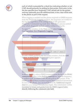 164 Chapter 5: Logging and Messages QUALCOMM Proprietary
each of which is preceded by a check box indicating whether or not
CAIT should presently be polling for that packet. Each entry in the
list also specifies how frequently CAIT should ask for the packet,
and may optionally provide additional data, in hex, that will be sent
to the phone as part of the request.
When logging is enabled and the phone responds to DMSS requests
from the Diagnostic Logging window, the responses are written to
the log file regardless of the setting of the CAIT-generated
Diagnostic Commands log mask item. This allows precise control
over which diagnostic packets will be written to a log file.
To open this window, in the View menu, select Logging
Configuration, then Diagnostic Logging.
To add a DIAG packet to the list in this window, click the Add
button. A DIAG Packet Request dialog box appears.
In this dialog box, select a DMSS command from the list in the DIAG
command box, then, in the Polling Interval box, type the frequency,
in milliseconds, at which CAIT should poll for this packet. If the
DMSS command that you select requires that additional information
be sent to the phone, you can include it in the Additional request
data box, as a string of hexadecimal digits. This information will be
translated to binary and packed into the DMSS request buffer
directly following the command code field.
 