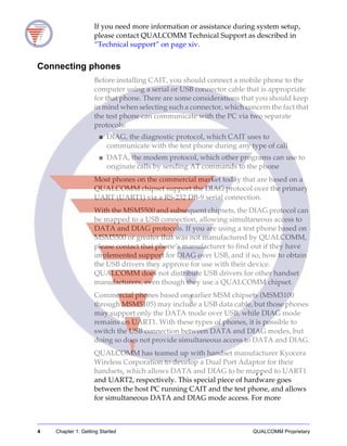 4 Chapter 1: Getting Started QUALCOMM Proprietary
If you need more information or assistance during system setup,
please contact QUALCOMM Technical Support as described in
“Technical support” on page xiv.
Connecting phones
Before installing CAIT, you should connect a mobile phone to the
computer using a serial or USB connector cable that is appropriate
for that phone. There are some considerations that you should keep
in mind when selecting such a connector, which concern the fact that
the test phone can communicate with the PC via two separate
protocols:
■ DIAG, the diagnostic protocol, which CAIT uses to
communicate with the test phone during any type of call
■ DATA, the modem protocol, which other programs can use to
originate calls by sending AT commands to the phone
Most phones on the commercial market today that are based on a
QUALCOMM chipset support the DIAG protocol over the primary
UART (UART1) via a RS-232 DB-9 serial connection.
With the MSM5500 and subsequent chipsets, the DIAG protocol can
be mapped to a USB connection, allowing simultaneous access to
DATA and DIAG protocols. If you are using a test phone based on
MSM5500 or greater that was not manufactured by QUALCOMM,
please contact that phone’s manufacturer to find out if they have
implemented support for DIAG over USB, and if so, how to obtain
the USB drivers they approve for use with their device.
QUALCOMM does not distribute USB drivers for other handset
manufacturers, even though they use a QUALCOMM chipset.
Commercial phones based on earlier MSM chipsets (MSM3100
through MSM5105) may include a USB data cable, but those phones
may support only the DATA mode over USB, while DIAG mode
remains on UART1. With these types of phones, it is possible to
switch the USB connection between DATA and DIAG modes, but
doing so does not provide simultaneous access to DATA and DIAG.
QUALCOMM has teamed up with handset manufacturer Kyocera
Wireless Corporation to develop a Dual Port Adaptor for their
handsets, which allows DATA and DIAG to be mapped to UART1
and UART2, respectively. This special piece of hardware goes
between the host PC running CAIT and the test phone, and allows
for simultaneous DATA and DIAG mode access. For more
 