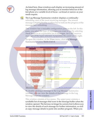 QUALCOMM Proprietary QCTest CAIT 3.1 User’s Guide 171
LoggingandMessages
As listed here, these windows each display an increasing amount of
log message information, allowing you to monitor behavior of the
test phone at a variable level of focus—as broad or narrow as your
needs require.
The Log Message Summaries window displays a continually-
refreshing view of the most recent log messages. The newest
message is highlighted by a yellow bar to indicate the progress of the
message list’s refreshing.
This window has a resizable configuration pane on the left. In this
pane, you select the type of messages you want to see by selecting
check boxes in an expandable list of messages. As CAIT receives
messages of the types selected, it populates the panel on the right.
To open the window, in the View menu, click Log Message
Summaries or press Shift+Ctrl+S.
By double-clicking a message in the Log Message Summaries
window, you can view the details of that message in the Log
Message Inspector window.
This window consists of two panes. The upper pane contains a
scrollable list of messages that were in the message buffer when the
window opened. The list may no longer be current, but it allows you
to view the details of each message for further information, as well
as copy message details to paste into another program. When you
 
