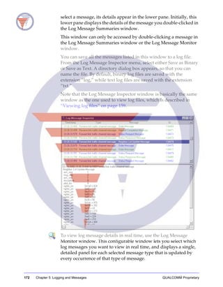 172 Chapter 5: Logging and Messages QUALCOMM Proprietary
select a message, its details appear in the lower pane. Initially, this
lower pane displays the details of the message you double-clicked in
the Log Message Summaries window.
This window can only be accessed by double-clicking a message in
the Log Message Summaries window or the Log Message Monitor
window.
You can save all the messages listed in this window to a log file.
From the Log Message Inspector menu, select either Save as Binary
or Save as Text. A directory dialog box appears, so that you can
name the file. By default, binary log files are saved with the
extension “log,” while text log files are saved with the extension
“txt.”
Note that the Log Message Inspector window is basically the same
window as the one used to view log files, which is described in
“Viewing log files” on page 159.
To view log message details in real time, use the Log Message
Monitor window. This configurable window lets you select which
log messages you want to view in real time, and displays a single,
detailed panel for each selected message type that is updated by
every occurrence of that type of message.
 