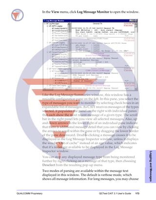 QUALCOMM Proprietary QCTest CAIT 3.1 User’s Guide 173
LoggingandMessages
In the View menu, click Log Message Monitor to open the window.
Like the Log Message Summaries window, this window has a
resizable configuration pane on the left. In this pane, you select the
type of messages you want to monitor by selecting check boxes in an
expandable list of messages. As CAIT receives messages of the types
selected, it populates the panel on the right with individual panes
that each show the most recent message of a given type. The scroll
bar in the right panel lets you view all selected messages. Also, up
and down arrows in the lower right of an individual pane indicate
that there is additional message detail that you can view by clicking
the arrows to scroll within the pane or by dragging the lower border
of the pane downward. Double-clicking a message causes it to be
displayed in the Log Message Inspector window, unless it displays
the words “Out of cache” instead of an age value, which indicates
that it’s no longer available to be displayed in the Log Message
Inspector window.
You can stop any displayed message type from being monitored
further by right-clicking on a message of that type, then choosing
Deselect from the resulting pop-up menu.
Two modes of parsing are available within the message text
displayed in this window. The default is verbose mode, which
shows all message information. For long messages, you may choose
 