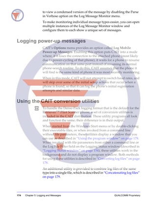 174 Chapter 5: Logging and Messages QUALCOMM Proprietary
to view a condensed version of the message by disabling the Parse
in Verbose option on the Log Message Monitor menu.
To make monitoring individual message types easier, you can open
multiple instances of the Log Message Monitor window and
configure them to each show a unique set of messages.
Logging power-up messages
CAIT’s Options menu provides an option called Log Mobile
Power-up Messages. Enabling this option puts CAIT into a mode
where, if it loses the connection to the attached phone (most likely
due to power-cycling of that phone), it waits for a phone to resume
communication on that same port instead of resuming its normal
phone-search routine. To do this, CAIT assumes that the phone it
will find is the same kind of phone it was most recently monitoring.
When in this mode, CAIT will not attempt to switch baud rates, and
will skip over some of the initial setup actions that occur when a
phone is found, so that it can log the phone’s initial registration
attempts and similar data.
Using the CAIT conversion utilities
To handle the Dense-Pack logging format that is the default for the
Retriever™ Pilot Scanner phone, a set of conversion utilities is
included in the CAIT distribution. These utility programs all look
and function the same; their difference is in their output.
When started from the Windows Start menu or by double-clicking
their executable files, or when invoked from a command line
without file parameters, these utilities display a window that you
can use as described in “Using the program window” on page 178.
When invoked with file parameters from either a command line or
the Log File Filter field on the Logging Status window (described in
“Logging Status window” on page 154), these utilities work in the
background and do not display a program window. Both methods
for using these utilities is described in “Converting log files” on page
178.
An additional utility is provided to combine log files of the same
type into a single file, which is described in “Concatenating log files”
on page 179.
 