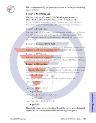 QUALCOMM Proprietary QCTest CAIT 3.1 User’s Guide 175
LoggingandMessages
The conversion utility programs are named according to what they
do, as follows:
Convert to Non-Dense Log
Use this program, ConvertToNonDenseLog.exe, to convert
Dense-Pack log files into the standard DM format used by
QUALCOMM’s Mobile Diagnostic Monitor and other vendors’
tools. Files already in standard DM format will be unchanged.
Convert to Debug Text
Use this program, ConvertToDebugText.exe, to convert log files to
text files containing only debugging messages and events. This
conversion works with log files in either Dense-Pack or standard
DM format.
Convert to Dense and GPS Text
Use this program, ConvertToDenseAndGPSText.exe, to convert the
log files to text files containing only dense and GPS packet data.
Convert to PPP Dump
Use this program, ConvertToPPPDump.exe, to convert log files to
containing transmit and receive PPP records into PPP Dump format.
Convert to Thinned Log
Use this program, ConvertToThinnedLog.exe, to reduce the size of
log files by filtering out messages that are redundant or below your
threshold of concern. You can filter out log records by signal
strength or by timestamp.
The log records that you can filter by signal strength are
■ LOG_SRCH2_C
• eng[]
■ LOG_GENRL_TA_C
• path_eng[]
■ LOG_GENRL_TA_SUP_CH_C
• path_eng[]
■ LOG_SRCH_FING_INFO_C
• peaks[]
Threshold values are specified in dB, and the energy records in each
log record are converted to dB before filtering takes place.
 