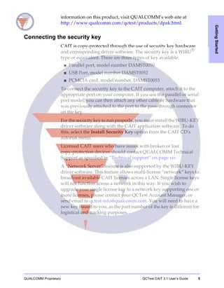 QUALCOMM Proprietary QCTest CAIT 3.1 User’s Guide 5
GettingStarted
information on this product, visit QUALCOMM’s web site at
http://www.qualcomm.com/qctest/products/dpak.html.
Connecting the security key
CAIT is copy-protected through the use of security key hardware
and corresponding driver software. The security key is a WIBU®
type or equivalent. There are three types of key available:
■ Parallel port, model number DAMST0050
■ USB Port, model number DAMST0052
■ PCMCIA card, model number, DAMST0053
To connect the security key to the CAIT computer, attach it to the
appropriate port on your computer. If you use the parallel or serial
port model, you can then attach any other cable or hardware that
was previously attached to the port to the pass-through connector
on the key.
For the security key to run properly, you must install the WIBU-KEY
driver software along with the CAIT application software. To do
this, select the Install Security Key option from the CAIT CD’s
autorun menu.
Licensed CAIT users who have issues with broken or lost
copy-protection devices should contact QUALCOMM Technical
Support as specified in “Technical support” on page xiv.
A “Network Server” feature is also supported by the WIBU-KEY
driver software. This feature allows multi-license “network” keys to
broadcast available CAIT licenses across a LAN. Single license keys
will not function across a network in this way. If you wish to
upgrade your single license key to a network key supporting one or
more licenses, please contact your QCTest Account Manager, or
send email to qctest-info@qualcomm.com. You will need to have a
new key issued to you, as the part number of the key is different for
logistical and tracking purposes.
 