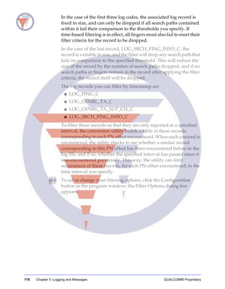 176 Chapter 5: Logging and Messages QUALCOMM Proprietary
In the case of the first three log codes, the associated log record is
fixed in size, and can only be dropped if all search paths contained
within it fail their comparison to the thresholds you specify. If
time-based filtering is in effect, all fingers must also fail to meet their
filter criteria for the record to be dropped.
In the case of the last record, LOG_SRCH_FING_INFO_C, the
record is variable in size, and the filter will drop any search path that
fails its comparison to the specified threshold. This will reduce the
size of the record by the number of search paths dropped, and if no
search paths or fingers remain in the record after applying the filter
criteria, the record itself will be dropped.
The log records you can filter by timestamp are
■ LOG_FING_C
■ LOG_GENRL_TA_C
■ LOG_GENRL_TA_SUP_CH_C
■ LOG_SRCH_FING_INFO_C
To filter these records so that they are only reported at a specified
interval, the conversion utility builds a table of these records
corresponding to each PN offset encountered. When such a record is
encountered, the utility checks to see whether a similar record
corresponding to this PN offset has been encountered before in the
log file, and if so, whether the specified interval has passed since it
was encountered previously. This way, the utility can limit
occurrences of these records, for each PN offset encountered, to the
time interval you specify.
To set or change your filtering options, click the Configuration
button in the program window; the Filter Options dialog box
appears.
 