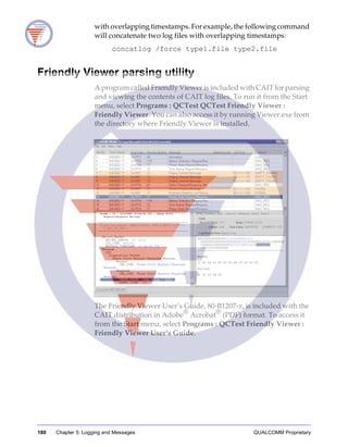180 Chapter 5: Logging and Messages QUALCOMM Proprietary
with overlapping timestamps. For example, the following command
will concatenate two log files with overlapping timestamps:
concatlog /force type1.file type2.file
Friendly Viewer parsing utility
A program called Friendly Viewer is included with CAIT for parsing
and viewing the contents of CAIT log files. To run it from the Start
menu, select Programs : QCTest QCTest Friendly Viewer :
Friendly Viewer. You can also access it by running Viewer.exe from
the directory where Friendly Viewer is installed.
The Friendly Viewer User’s Guide, 80-B1207-x, is included with the
CAIT distribution in Adobe®
Acrobat®
(PDF) format. To access it
from the Start menu, select Programs : QCTest Friendly Viewer :
Friendly Viewer User’s Guide.
 