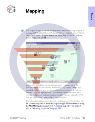 QUALCOMM Proprietary QCTest CAIT 3.1 User’s Guide 181
Mapping
6 Mapping
The MapManager program lets you view a real-time map display of
logging data that contains GPS coordinates. To access this program
from CAIT, select Toggle Real-time Mapping from the Options
menu, or press Ctrl+M.
In the view provided by the MapManager, you can view the
movements of the test phone, represented by a blue X ( ), as it
travels through various sectors and communicates with nearby
towers. Colored “spider lines” symbolize communication with
specific cell sites, which are represented by colored triangles ( )
that are most often clustered in groups of three.
The following section describes how to locate a set of map data files
for your testing area to use with MapManager. Information on using
the MapManager program is in “Loading map files” on page 184
and in “Viewing map data” on page 188.
 