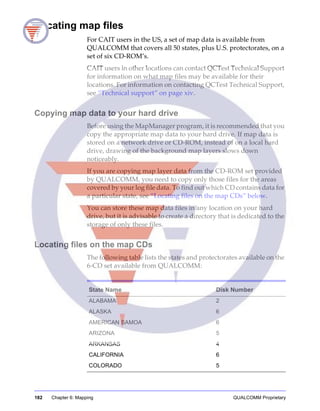 182 Chapter 6: Mapping QUALCOMM Proprietary
Locating map files
For CAIT users in the US, a set of map data is available from
QUALCOMM that covers all 50 states, plus U.S. protectorates, on a
set of six CD-ROM’s.
CAIT users in other locations can contact QCTest Technical Support
for information on what map files may be available for their
locations. For information on contacting QCTest Technical Support,
see “Technical support” on page xiv.
Copying map data to your hard drive
Before using the MapManager program, it is recommended that you
copy the appropriate map data to your hard drive. If map data is
stored on a network drive or CD-ROM, instead of on a local hard
drive, drawing of the background map layers slows down
noticeably.
If you are copying map layer data from the CD-ROM set provided
by QUALCOMM, you need to copy only those files for the areas
covered by your log file data. To find out which CD contains data for
a particular state, see “Locating files on the map CDs” below.
You can store these map data files in any location on your hard
drive, but it is advisable to create a directory that is dedicated to the
storage of only these files.
Locating files on the map CDs
The following table lists the states and protectorates available on the
6-CD set available from QUALCOMM:
State Name Disk Number
ALABAMA 2
ALASKA 6
AMERICAN SAMOA 6
ARIZONA 5
ARKANSAS 4
CALIFORNIA 6
COLORADO 5
 