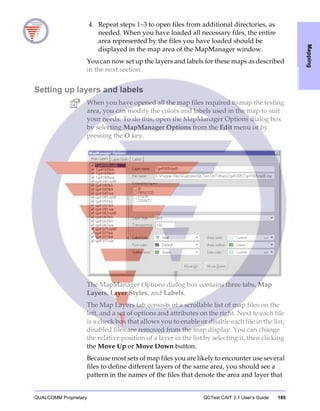 QUALCOMM Proprietary QCTest CAIT 3.1 User’s Guide 185
Mapping
4. Repeat steps 1–3 to open files from additional directories, as
needed. When you have loaded all necessary files, the entire
area represented by the files you have loaded should be
displayed in the map area of the MapManager window.
You can now set up the layers and labels for these maps as described
in the next section.
Setting up layers and labels
When you have opened all the map files required to map the testing
area, you can modify the colors and labels used in the map to suit
your needs. To do this, open the MapManager Options dialog box
by selecting MapManager Options from the Edit menu or by
pressing the O key.
The MapManager Options dialog box contains three tabs, Map
Layers, Layer Styles, and Labels.
The Map Layers tab consists of a scrollable list of map files on the
left, and a set of options and attributes on the right. Next to each file
is a check box that allows you to enable or disable each file in the list;
disabled files are removed from the map display. You can change
the relative position of a layer in the list by selecting it, then clicking
the Move Up or Move Down button.
Because most sets of map files you are likely to encounter use several
files to define different layers of the same area, you should see a
pattern in the names of the files that denote the area and layer that
 