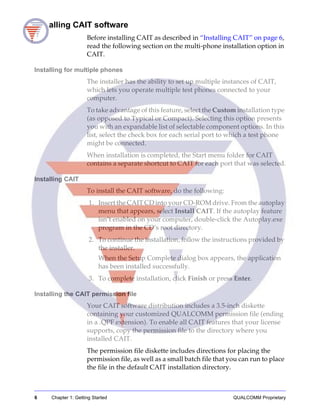 6 Chapter 1: Getting Started QUALCOMM Proprietary
Installing CAIT software
Before installing CAIT as described in “Installing CAIT” on page 6,
read the following section on the multi-phone installation option in
CAIT.
Installing for multiple phones
The installer has the ability to set up multiple instances of CAIT,
which lets you operate multiple test phones connected to your
computer.
To take advantage of this feature, select the Custom installation type
(as opposed to Typical or Compact). Selecting this option presents
you with an expandable list of selectable component options. In this
list, select the check box for each serial port to which a test phone
might be connected.
When installation is completed, the Start menu folder for CAIT
contains a separate shortcut to CAIT for each port that was selected.
Installing CAIT
To install the CAIT software, do the following:
1. Insert the CAIT CD into your CD-ROM drive. From the autoplay
menu that appears, select Install CAIT. If the autoplay feature
isn’t enabled on your computer, double-click the Autoplay.exe
program in the CD’s root directory.
2. To continue the installation, follow the instructions provided by
the installer.
When the Setup Complete dialog box appears, the application
has been installed successfully.
3. To complete installation, click Finish or press Enter.
Installing the CAIT permission file
Your CAIT software distribution includes a 3.5-inch diskette
containing your customized QUALCOMM permission file (ending
in a .QPF extension). To enable all CAIT features that your license
supports, copy the permission file to the directory where you
installed CAIT.
The permission file diskette includes directions for placing the
permission file, as well as a small batch file that you can run to place
the file in the default CAIT installation directory.
 
