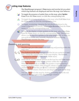 QUALCOMM Proprietary QCTest CAIT 3.1 User’s Guide 189
Mapping
Selecting map features
The MapManager program’s View menu and icon bar let you select
which map features are displayed and how the map view behaves.
To toggle the presence of spider lines on the map, select Spider
Lines from the View menu, or click the corresponding icon.
To toggle the presence of cell sites on the map, select Cell Sites from
the View menu, or click the corresponding icon.
To toggle recentering—keeping the test phone displayed in the
center of the map as it moves—select Auto-Recenter from the View
menu, or click the corresponding icon.
To toggle the display of data updates on the map, select Live Data
from the View menu, or click the corresponding icon. This feature
allows you to stop live updates to the map temporarily, so that you
can scroll off of the area currently displayed without having
MapManager recenter the map.
Zooming and panning
MapManager provides controls for zooming and panning within the
map view.
Two buttons on the MapManager icon bar let you zoom in (+) and
out (–) from the current center of the map display. The buttons
correspond to similar options on the View menu.
Zoom Mode and Pan Mode options on the icon bar and View menu
control the function of the mouse pointer within the map view.
When the zoom mode is selected, the pointer is represented by a
magnifying glass which, when dragged, selects a specific area to be
zoomed in on. When the pan mode is selected, the pointer is
represented by a hand, which you can drag to navigate on the map.
You can also pan in the map by clicking or holding down the red
arrows at the top right of the MapManager window.
 