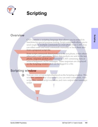 QUALCOMM Proprietary QCTest CAIT 3.1 User’s Guide 191
Scripting
7 Scripting
Overview
CAIT contains a scripting language that allows you to extend its
functions for special-purpose testing. Script commands allow you to
send single or multiple commands to a test phone from CAIT. You
can either enter and send commands manually or have them sent
from a prepared script file.
Some script commands direct packets to the test phone, while others
affect only CAIT operations. When data packets are sent to the test
phone, response packets are returned to CAIT containing data or
acknowledgment (ACK) messages. These responses are displayed
on the Scripting window and can be logged to a file.
Scripting window
You can view or run scripts displayed on the Scripting window. This
window contains four areas where you can enter commands, view
script files, control script execution, and view output after running a
script.
 
