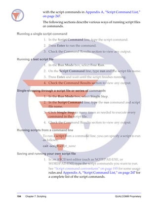 194 Chapter 7: Scripting QUALCOMM Proprietary
with the script commands in Appendix A, “Script Command List,”
on page 247.
The following sections describe various ways of running script files
or commands.
Running a single script command
1. In the Script Command line, type the script command.
2. Press Enter to run the command.
3. Check the Command Results section to view any output.
Running a test script file
1. In the Run Mode box, select Free Run.
2. On the Script Command line, type run and the script file name.
3. Press Enter and wait until the script finishes running.
4. Check the Command Results section to view any output.
Single-stepping through a script file or series of commands
1. In the Run Mode box, select Single Step.
2. In the Script Command line, type the run command and script
file name.
3. Click Single Step as many times as needed to execute every
command in the script file.
4. Check the Command Results section to view any output.
Running scripts from a command line
To run a script from a command line, you can specify a script to run
as follows:
cait -script script_name
Saving and running your own script file
1. In an ASCII text editor (such as NOTEPAD.EXE, or
WORDPAD.EXE) type the script commands you want to run.
See “Script command conventions” on page 195 for some usage
rules and Appendix A, “Script Command List,” on page 247 for
a complete list of the script commands.
 