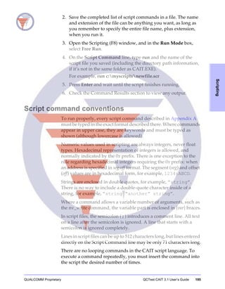 QUALCOMM Proprietary QCTest CAIT 3.1 User’s Guide 195
Scripting
2. Save the completed list of script commands in a file. The name
and extension of the file can be anything you want, as long as
you remember to specify the entire file name, plus extension,
when you run it.
3. Open the Scripting (F8) window, and in the Run Mode box,
select Free Run.
4. On the Script Command line, type run and the name of the
script file you saved (including the directory path information,
if it’s not in the same folder as CAIT.EXE).
For example, run c:myscriptsnewfile.scr
5. Press Enter and wait until the script finishes running.
6. Check the Command Results section to view any output.
Script command conventions
To run properly, every script command described in Appendix A
must be typed in the exact format described there. Where commands
appear in upper case, they are keywords and must be typed as
shown (although lowercase is allowed).
Numeric values used in scripting are always integers, never float
types. Hexadecimal representation of integers is allowed, and
normally indicated by the 0x prefix. There is one exception to the
rule regarding hexadecimal integers requiring the 0x prefix: when
an address is specified in seg:off format. The segment (seg) and offset
(off) values are in hexadecimal form, for example, 1234:ABCD.
Strings are enclosed in double quotes, for example, “string”.
There is no way to include a double-quote character inside of a
string, for example, “string “another” string”.
Where a command allows a variable number of arguments, such as
the nv_write command, the variable part is enclosed in {var} braces.
In script files, the semicolon ( ; ) introduces a comment line. All text
on a line after the semicolon is ignored. A line that starts with a
semicolon is ignored completely.
Lines in script files can be up to 512 characters long, but lines entered
directly on the Script Command line may be only 71 characters long.
There are no looping commands in the CAIT script language. To
execute a command repeatedly, you must insert the command into
the script the desired number of times.
 