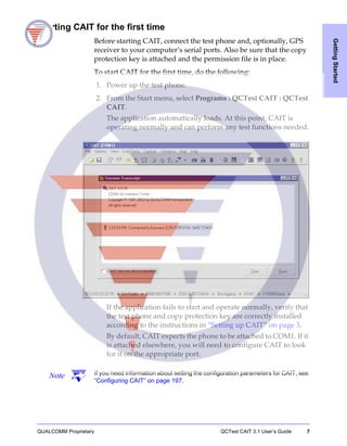 QUALCOMM Proprietary QCTest CAIT 3.1 User’s Guide 7
GettingStarted
Starting CAIT for the first time
Before starting CAIT, connect the test phone and, optionally, GPS
receiver to your computer’s serial ports. Also be sure that the copy
protection key is attached and the permission file is in place.
To start CAIT for the first time, do the following:
1. Power up the test phone.
2. From the Start menu, select Programs : QCTest CAIT : QCTest
CAIT.
The application automatically loads. At this point, CAIT is
operating normally and can perform any test functions needed.
If the application fails to start and operate normally, verify that
the test phone and copy protection key are correctly installed
according to the instructions in “Setting up CAIT” on page 3.
By default, CAIT expects the phone to be attached to COM1. If it
is attached elsewhere, you will need to configure CAIT to look
for it on the appropriate port.
Note If you need information about setting the configuration parameters for CAIT, see
“Configuring CAIT” on page 197.
 