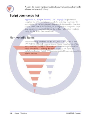 196 Chapter 7: Scripting QUALCOMM Proprietary
A script file cannot run (execute) itself, and run commands are only
allowed to be nested 5 deep.
Script commands list
Appendix A, “Script Command List,” on page 247 provides a
complete list of the script commands for scripting read or write
operations. For each command, there is a definition of its function,
syntax form, and, in many cases, an example of its usage in a script.
You can access a similar list from the online Help when you type
help in the Script Command line.
Non-volatile items
The online Help available for the NV_READ, NV_WRITE, and
NV_WRITE_ONLINE commands provides a complete list of the
non-volatile (NV) EEPROM items available for scripting read or
write operations. The Help describes over 200 NV items in
alphabetical order. Not all NV items are available or meaningful for
all test phones.
 