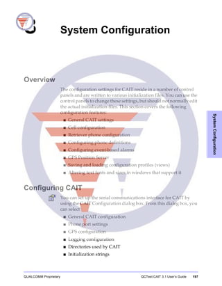 QUALCOMM Proprietary QCTest CAIT 3.1 User’s Guide 197
SystemConfiguration
8 System Configuration
Overview
The configuration settings for CAIT reside in a number of control
panels and are written to various initialization files. You can use the
control panels to change these settings, but should not normally edit
the actual initialization files. This section covers the following
configuration features:
■ General CAIT settings
■ Cell configuration
■ Retriever phone configuration
■ Configuring phone definitions
■ Configuring event-based alarms
■ GPS Position Server
■ Saving and loading configuration profiles (views)
■ Altering text fonts and sizes in windows that support it
Configuring CAIT
You can set up the serial communications interface for CAIT by
using the CAIT Configuration dialog box. From this dialog box, you
can select
■ General CAIT configuration
■ Phone port settings
■ GPS configuration
■ Logging configuration
■ Directories used by CAIT
■ Initialization strings
 