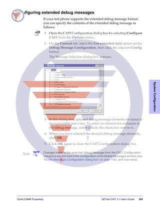 QUALCOMM Proprietary QCTest CAIT 3.1 User’s Guide 205
SystemConfiguration
Configuring extended debug messages
If your test phone supports the extended debug message format,
you can specify the contents of the extended debug message as
follows:
1. Open the CAIT Configuration dialog box by selecting Configure
CAIT from the Options menu.
2. On the General tab, select the Use extended style option under
Debug Message Configuration, then click the adjacent Config
button.
The Message Selection dialog box appears.
3. In this dialog box, optional debug message elements are listed in
an expandable tree view. To select an element for inclusion in
the debug message, select (check) the check box next to it.
4. When you have selected the desired debug message elements,
click OK.
5. Click OK again to close the CAIT Configuration dialog box.
Note Changes made to the extended debug message from the CAIT Configuration
dialog box are mirrored in the configuration of the Mobile Messages window (see
“Mobile Messages Configuration dialog box” on page 168), and vice-versa.
 