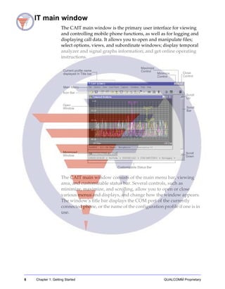 8 Chapter 1: Getting Started QUALCOMM Proprietary
CAIT main window
The CAIT main window is the primary user interface for viewing
and controlling mobile phone functions, as well as for logging and
displaying call data. It allows you to open and manipulate files;
select options, views, and subordinate windows; display temporal
analyzer and signal graphs information; and get online operating
instructions.
The CAIT main window consists of the main menu bar, viewing
area, and customizable status bar. Several controls, such as
minimize, maximize, and scrolling, allow you to open or close
various menus and displays, and change how the window appears.
The window’s title bar displays the COM port of the currently
connected phone, or the name of the configuration profile if one is in
use.
Maximize
Control
Minimize
Control
Close
Control
Scroll
Up
Scroll
Bar
Scroll
Down
Main Menu
Open
Window
Minimized
Window
Customizable Status Bar
Icon Bar
Current profile name
displayed in Title bar
 