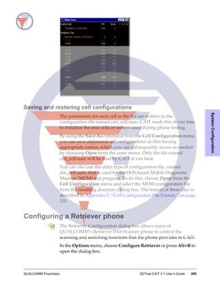 QUALCOMM Proprietary QCTest CAIT 3.1 User’s Guide 209
SystemConfiguration
Saving and restoring cell configurations
The parameters for each cell in the list are written to the
configuration file named cait_cell.nam. CAIT reads this at run time
to initialize the area cells or sectors used during phone testing.
By using the Save As command from the Cell Configuration menu,
you can save additional cell configurations in files having
appropriate names, which you can subsequently access as needed
by choosing Open from the same menu. Only the file named
cait_cell.nam will be read by CAIT at run time.
You can also use the older type of configuration file, named
dm_cell.nam, that is used by the DOS-based Mobile Diagnostic
Monitor (MDM) test program. To do this, choose Open from the
Cell Configuration menu and select the MDM configuration file
from the resulting directory dialog box. The format of these files is
described in Appendix F, “Cell Configuration File Format,” on page
335.
Configuring a Retriever phone
The Retriever Configuration dialog box allows users of
QUALCOMM’s Retriever Pilot Scanner phone to control the
scanning and searching functions that the phone provides to CAIT.
In the Options menu, choose Configure Retriever or press Alt+R to
open the dialog box.
 