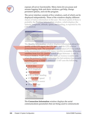 220 Chapter 8: System Configuration QUALCOMM Proprietary
exposes all server functionality. Menu items let you pause and
resume logging, hide and show windows, get help, change
persistent options, and exit the program.
The server interface consists of five windows, each of which can be
displayed independently. Three of the windows display different
classes of status information to the user. The most useful of these is
probably the Position Information window, which displays the
latitude, longitude, altitude, speed, and heading, as reported by the
GPS receiver.
The Quality Information window displays information about the
quality of the GPS signal, the UTC time, and the GPS receiver
protocol being used. The actual fields are labeled GPS Time (which
is the uncorrected, current UTC time), Satellites (a number of located
satellites from 0 to 12), Quality (which ranges between –1 and 2),
Protocol (NMEA, TAIP, or ETAK), and Last Sentence (visible only
when the protocol is NMEA indicating the last sentence type in each
repeating group of NMEA sentences). CAIT uses the following
sentence types:
■ GGA time
■ GGA longitude
■ GGA latitude
■ VTG or RMC heading
■ VTG or RMC speed
■ GSA or GGA source
■ GGA data_age
The Connection Information window displays the serial
communications parameters that are being used to communicate
 