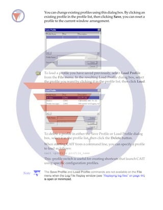 You can change existing profiles using this dialog box. By clicking an
existing profile in the profile list, then clicking Save, you can reset a
profile to the current window arrangement.
To load a profile you have saved previously, select Load Profile
from the File menu. In the resulting Load Profile dialog box, select
the profile you want by clicking it in the profile list, then click Load.
To delete a profile in either the Save Profile or Load Profile dialog
box, select it in the profile list, then click the Delete button.
When starting CAIT from a command line, you can specify a profile
to load as follows:
cait -profile profile_name
This -profile switch is useful for creating shortcuts that launch CAIT
using specific configuration profiles.
Note The Save Profile and Load Profile commands are not available on the File
menu when the Log File Replay window (see “Replaying log files” on page 44)
is open or minimized.
 